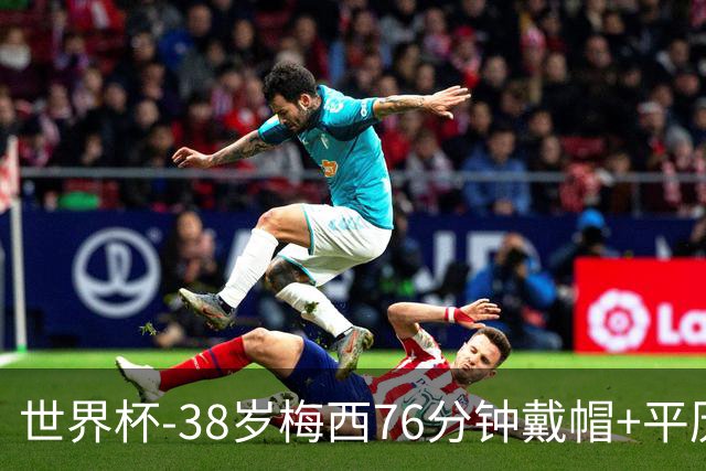 世界杯-38岁梅西76分钟戴帽+平历史纪录 阿根廷3-0阿尔及利亚